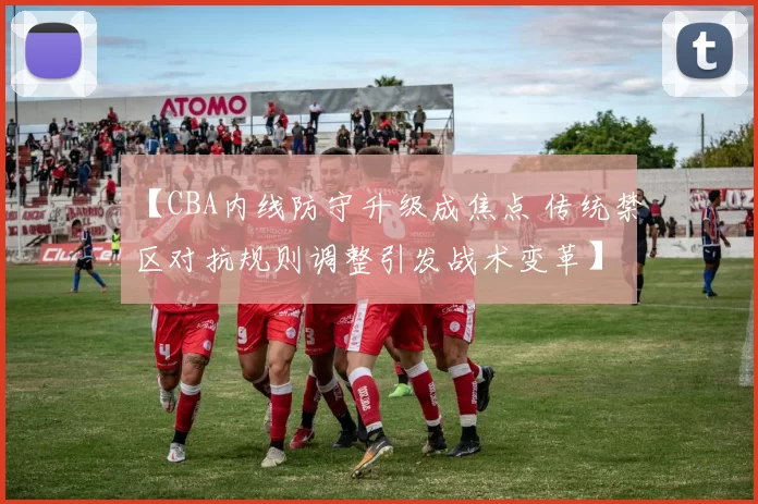 【CBA内线防守升级成焦点 传统禁区对抗规则调整引发战术变革】