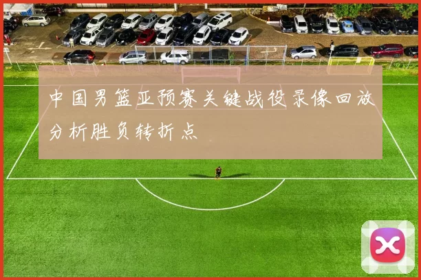 中国男篮亚预赛关键战役录像回放分析胜负转折点