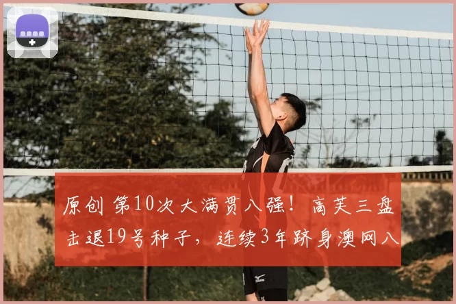 原创 第10次大满贯八强！高芙三盘击退19号种子，连续3年跻身澳网八强