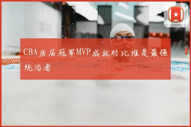 CBA历届冠军MVP成就对比谁是最强统治者